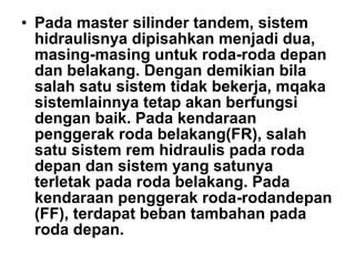 • Pada master silinder tandem, sistem
hidraulisnya dipisahkan menjadi dua,
masing-masing untuk roda-roda depan
dan belakang. Dengan demikian bila
salah satu sistem tidak bekerja, mqaka
sistemlainnya tetap akan berfungsi
dengan baik. Pada kendaraan
penggerak roda belakang(FR), salah
satu sistem rem hidraulis pada roda
depan dan sistem yang satunya
terletak pada roda belakang. Pada
kendaraan penggerak roda-rodandepan
(FF), terdapat beban tambahan pada
roda depan.
 