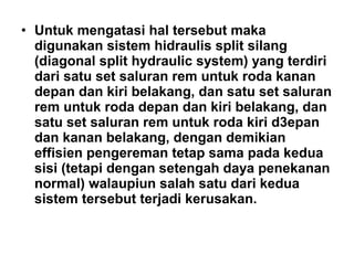 • Untuk mengatasi hal tersebut maka
digunakan sistem hidraulis split silang
(diagonal split hydraulic system) yang terdiri
dari satu set saluran rem untuk roda kanan
depan dan kiri belakang, dan satu set saluran
rem untuk roda depan dan kiri belakang, dan
satu set saluran rem untuk roda kiri d3epan
dan kanan belakang, dengan demikian
effisien pengereman tetap sama pada kedua
sisi (tetapi dengan setengah daya penekanan
normal) walaupiun salah satu dari kedua
sistem tersebut terjadi kerusakan.
 