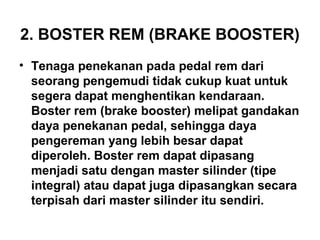 2. BOSTER REM (BRAKE BOOSTER)
• Tenaga penekanan pada pedal rem dari
seorang pengemudi tidak cukup kuat untuk
segera dapat menghentikan kendaraan.
Boster rem (brake booster) melipat gandakan
daya penekanan pedal, sehingga daya
pengereman yang lebih besar dapat
diperoleh. Boster rem dapat dipasang
menjadi satu dengan master silinder (tipe
integral) atau dapat juga dipasangkan secara
terpisah dari master silinder itu sendiri.
 