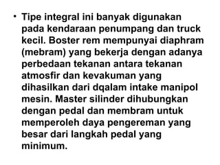 • Tipe integral ini banyak digunakan
pada kendaraan penumpang dan truck
kecil. Boster rem mempunyai diaphram
(mebram) yang bekerja dengan adanya
perbedaan tekanan antara tekanan
atmosfir dan kevakuman yang
dihasilkan dari dqalam intake manipol
mesin. Master silinder dihubungkan
dengan pedal dan membram untuk
memperoleh daya pengereman yang
besar dari langkah pedal yang
minimum.
 