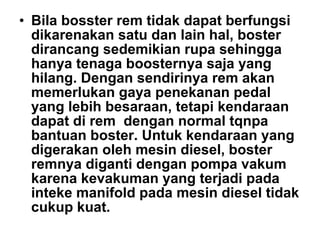 • Bila bosster rem tidak dapat berfungsi
dikarenakan satu dan lain hal, boster
dirancang sedemikian rupa sehingga
hanya tenaga boosternya saja yang
hilang. Dengan sendirinya rem akan
memerlukan gaya penekanan pedal
yang lebih besaraan, tetapi kendaraan
dapat di rem dengan normal tqnpa
bantuan boster. Untuk kendaraan yang
digerakan oleh mesin diesel, boster
remnya diganti dengan pompa vakum
karena kevakuman yang terjadi pada
inteke manifold pada mesin diesel tidak
cukup kuat.
 