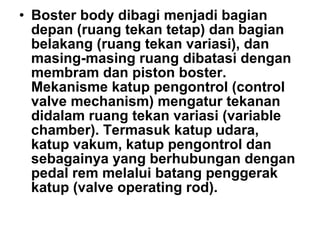 • Boster body dibagi menjadi bagian
depan (ruang tekan tetap) dan bagian
belakang (ruang tekan variasi), dan
masing-masing ruang dibatasi dengan
membram dan piston boster.
Mekanisme katup pengontrol (control
valve mechanism) mengatur tekanan
didalam ruang tekan variasi (variable
chamber). Termasuk katup udara,
katup vakum, katup pengontrol dan
sebagainya yang berhubungan dengan
pedal rem melalui batang penggerak
katup (valve operating rod).
 