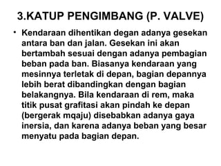 3.KATUP PENGIMBANG (P. VALVE)
• Kendaraan dihentikan degan adanya gesekan
antara ban dan jalan. Gesekan ini akan
bertambah sesuai dengan adanya pembagian
beban pada ban. Biasanya kendaraan yang
mesinnya terletak di depan, bagian depannya
lebih berat dibandingkan dengan bagian
belakangnya. Bila kendaraan di rem, maka
titik pusat grafitasi akan pindah ke depan
(bergerak mqaju) disebabkan adanya gaya
inersia, dan karena adanya beban yang besar
menyatu pada bagian depan.
 