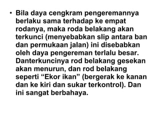 • Bila daya cengkram pengeremannya
berlaku sama terhadap ke empat
rodanya, maka roda belakang akan
terkunci (menyebabkan slip antara ban
dan permukaan jalan) ini disebabkan
oleh daya pengereman terlalu besar.
Danterkuncinya rod belakang gesekan
akan menurun, dan rod belakang
seperti “Ekor ikan” (bergerak ke kanan
dan ke kiri dan sukar terkontrol). Dan
ini sangat berbahaya.
 