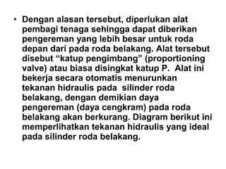 • Dengan alasan tersebut, diperlukan alat
pembagi tenaga sehingga dapat diberikan
pengereman yang lebih besar untuk roda
depan dari pada roda belakang. Alat tersebut
disebut “katup pengimbang” (proportioning
valve) atau biasa disingkat katup P. Alat ini
bekerja secara otomatis menurunkan
tekanan hidraulis pada silinder roda
belakang, dengan demikian daya
pengereman (daya cengkram) pada roda
belakang akan berkurang. Diagram berikut ini
memperlihatkan tekanan hidraulis yang ideal
pada silinder roda belakang.
 