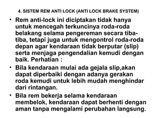 4. SISTEM REM ANTI LOCK (ANTI LOCK BRAKE SYSTEM)
• Rem anti-lock ini diciptakan tidak hanya
untuk mencegah terkuncinya roda-roda
belakang selama pengereman secara tiba-
tiba, tetapi juga untuk mengontrol roda-roda
depan agar kendaraan tidak berputar (slip)
serta menjaga pengendalian kemudi dengan
baik. Perhatian :
• Bila kendaraan mulai ada gejala slip,akan
dapat diperbaiki dengan adanya gerakan
roda kemudi untuk lebih mudah menghindar
dari rintangan.
• Bila rem bekerja selama kendaraan
membelok, kendaraan dapat berhenti dengan
aman tanpa mengalami perubahan langsung.
 