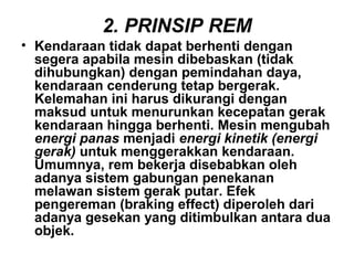 2. PRINSIP REM
• Kendaraan tidak dapat berhenti dengan
segera apabila mesin dibebaskan (tidak
dihubungkan) dengan pemindahan daya,
kendaraan cenderung tetap bergerak.
Kelemahan ini harus dikurangi dengan
maksud untuk menurunkan kecepatan gerak
kendaraan hingga berhenti. Mesin mengubah
energi panas menjadi energi kinetik (energi
gerak) untuk menggerakkan kendaraan.
Umumnya, rem bekerja disebabkan oleh
adanya sistem gabungan penekanan
melawan sistem gerak putar. Efek
pengereman (braking effect) diperoleh dari
adanya gesekan yang ditimbulkan antara dua
objek.
 