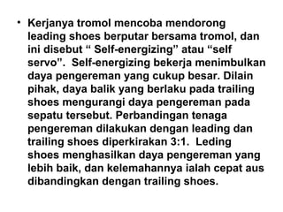 • Kerjanya tromol mencoba mendorong
leading shoes berputar bersama tromol, dan
ini disebut “ Self-energizing” atau “self
servo”. Self-energizing bekerja menimbulkan
daya pengereman yang cukup besar. Dilain
pihak, daya balik yang berlaku pada trailing
shoes mengurangi daya pengereman pada
sepatu tersebut. Perbandingan tenaga
pengereman dilakukan dengan leading dan
trailing shoes diperkirakan 3:1. Leding
shoes menghasilkan daya pengereman yang
lebih baik, dan kelemahannya ialah cepat aus
dibandingkan dengan trailing shoes.
 