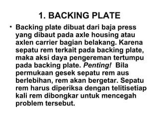 1. BACKING PLATE
• Backing plate dibuat dari baja press
yang dibaut pada axle housing atau
axlen carrier bagian belakang. Karena
sepatu rem terkait pada backing plate,
maka aksi daya pengereman tertumpu
pada backing plate. Penting! Bila
permukaan gesek sepatu rem aus
berlebihan, rem akan bergetar. Sepatu
rem harus diperiksa dengan telitisetiap
kali rem dibongkar untuk mencegah
problem tersebut.
 