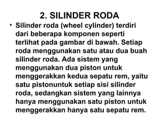 2. SILINDER RODA
• Silinder roda (wheel cylinder) terdiri
dari beberapa komponen seperti
terlihat pada gambar di bawah. Setiap
roda menggunakan satu atau dua buah
silinder roda. Ada sistem yang
menggunakan dua piston untuk
menggerakkan kedua sepatu rem, yaitu
satu pistonuntuk setiap sisi silinder
roda, sedangkan sistem yang lainnya
hanya menggunakan satu piston untuk
menggerakkan hanya satu sepatu rem.
 
