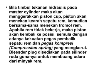 • Bila timbul tekanan hidraulis pada
master cylinder maka akan
menggerakkan piston cup, piston akan
menekan kearah sepatu rem, kemudian
bersama-sama menekan tromol rem.
Apabila rem tidak bekerja, maka piston
akan kembali ke posisi semula dengan
adanya kekuatan pegas pembalik
sepatu rem,dan pegas kompresi
(Compression spring) yang mengkerut.
Bleesder plug disediakan pada silinder
roda gunanya untuk membuang udara
dari minyak rem.
 