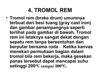 4. TROMOL REM
• Tromol rem (brake drum) umumnya
terbuat dari besi tuang (gray cast iron)
dan gambar penampangnya seperti
terlihat pada gambar di bawah. Tromol
rem ini letaknya sangat dekat dengan
sepatu rem tanpa bersentuhan dan
berputar bersama roda . Ketika kanvas
menekan permukaan bagian dalam
tromol bila rem bekerja, maka gesekan
panas tersebut dapat mencapai suhu
setinggi 200°C sampai 300°C.
 