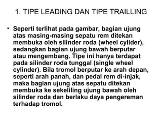 1. TIPE LEADING DAN TIPE TRAILLING
• Seperti terlihat pada gambar, bagian ujung
atas masing-masing sepatu rem ditekan
membuka oleh silinder roda (wheel cylider),
sedangkan bagian ujung bawah berputar
atau mengembang. Tipe ini hanya terdapat
pada silinder roda tunggal (single wheel
cylinder). Bila tromol berputar ke arah depan,
seperti arah panah, dan pedal rem di-injak,
maka bagian ujung atas sepatu ditekan
membuka ke sekeliling ujung bawah oleh
silinder roda dan berlaku daya pengereman
terhadap tromol.
 