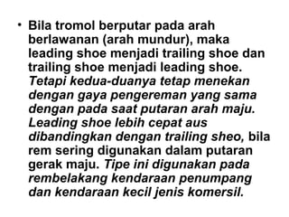 • Bila tromol berputar pada arah
berlawanan (arah mundur), maka
leading shoe menjadi trailing shoe dan
trailing shoe menjadi leading shoe.
Tetapi kedua-duanya tetap menekan
dengan gaya pengereman yang sama
dengan pada saat putaran arah maju.
Leading shoe lebih cepat aus
dibandingkan dengan trailing sheo, bila
rem sering digunakan dalam putaran
gerak maju. Tipe ini digunakan pada
rembelakang kendaraan penumpang
dan kendaraan kecil jenis komersil.
 