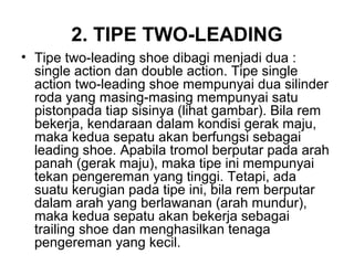 2. TIPE TWO-LEADING
• Tipe two-leading shoe dibagi menjadi dua :
single action dan double action. Tipe single
action two-leading shoe mempunyai dua silinder
roda yang masing-masing mempunyai satu
pistonpada tiap sisinya (lihat gambar). Bila rem
bekerja, kendaraan dalam kondisi gerak maju,
maka kedua sepatu akan berfungsi sebagai
leading shoe. Apabila tromol berputar pada arah
panah (gerak maju), maka tipe ini mempunyai
tekan pengereman yang tinggi. Tetapi, ada
suatu kerugian pada tipe ini, bila rem berputar
dalam arah yang berlawanan (arah mundur),
maka kedua sepatu akan bekerja sebagai
trailing shoe dan menghasilkan tenaga
pengereman yang kecil.
 