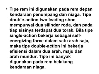 • Tipe rem ini digunakan pada rem depan
kendaraan penumpang dan niaga. Tipe
double-action two leading shoe
mempunyai dua silinder roda, dan pada
tiap sisinya terdapat dua torak. Bila tipe
single-action bekerja sebagai self-
energizing force dalam satu arah saja,
maka tipe double-action ini bekerja
efisiensi dalam dua arah, maju dan
arah mundur. Tipe ini banyak
digunakan pada rem belakang
kendaraan niaga.
 