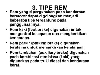 3. TIPE REM
• Rem yang dipergunakan pada kendaraan
bermotor dapat digolongkan menjadi
beberapa tipe tergantung pada
penggunaannya.
• Rem kaki (foot brake) digunakan untuk
mengontrol kecepatan dan menghentikan
kendaraan.
• Rem parkir (parking brake) digunakan
terutama untuk memarkirkan kendaraan.
• Rem tambahan (auxiliary brake) digunakan
pada kombinasi rem biasa (kaki) yang
digunakan pada trukl diesel dan kendaraan
berat.
 