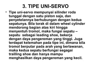 3. TIPE UNI-SERVO
• Tipe uni-servo mempunyai silinder roda
tunggal dengan satu piston saja, dan
penyetelannya berhubungan dengan kedua
sepatunya. Bila torak di dalam wheel cylinder
mendorong bagian atas kiri hingga
menyentuh tromol, maka fungsi sepatu –
sepatu sebagai leading shoe, bekerja
dengan daya pengereman yang tinggi. Juga
terdapat kelemahan pada tipe ini, dimana bila
tromol berputar pada arah yang berlawanan,
maka kedua sepatu berfungsi segagai
trailling shoe dan hanya mampu
menghasilkan daya pengereman yang kecil.
 