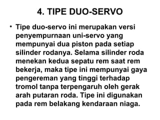 4. TIPE DUO-SERVO
• Tipe duo-servo ini merupakan versi
penyempurnaan uni-servo yang
mempunyai dua piston pada setiap
silinder rodanya. Selama silinder roda
menekan kedua sepatu rem saat rem
bekerja, maka tipe ini mempunyai gaya
pengereman yang tinggi terhadap
tromol tanpa terpengaruh oleh gerak
arah putaran roda. Tipe ini digunakan
pada rem belakang kendaraan niaga.
 