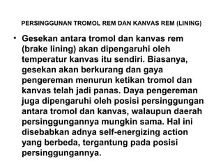 PERSINGGUNAN TROMOL REM DAN KANVAS REM (LINING)
• Gesekan antara tromol dan kanvas rem
(brake lining) akan dipengaruhi oleh
temperatur kanvas itu sendiri. Biasanya,
gesekan akan berkurang dan gaya
pengereman menurun ketikan tromol dan
kanvas telah jadi panas. Daya pengereman
juga dipengaruhi oleh posisi persinggungan
antara tromol dan kanvas, walaupun daerah
persinggungannya mungkin sama. Hal ini
disebabkan adnya self-energizing action
yang berbeda, tergantung pada posisi
persinggungannya.
 