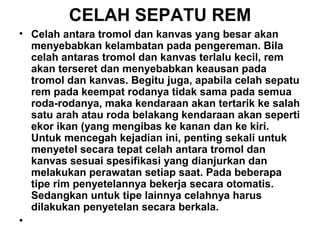 CELAH SEPATU REM
• Celah antara tromol dan kanvas yang besar akan
menyebabkan kelambatan pada pengereman. Bila
celah antaras tromol dan kanvas terlalu kecil, rem
akan terseret dan menyebabkan keausan pada
tromol dan kanvas. Begitu juga, apabila celah sepatu
rem pada keempat rodanya tidak sama pada semua
roda-rodanya, maka kendaraan akan tertarik ke salah
satu arah atau roda belakang kendaraan akan seperti
ekor ikan (yang mengibas ke kanan dan ke kiri.
Untuk mencegah kejadian ini, penting sekali untuk
menyetel secara tepat celah antara tromol dan
kanvas sesuai spesifikasi yang dianjurkan dan
melakukan perawatan setiap saat. Pada beberapa
tipe rim penyetelannya bekerja secara otomatis.
Sedangkan untuk tipe lainnya celahnya harus
dilakukan penyetelan secara berkala.
•
 