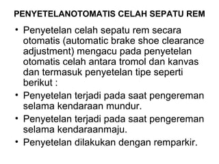 PENYETELANOTOMATIS CELAH SEPATU REM
• Penyetelan celah sepatu rem secara
otomatis (automatic brake shoe clearance
adjustment) mengacu pada penyetelan
otomatis celah antara tromol dan kanvas
dan termasuk penyetelan tipe seperti
berikut :
• Penyetelan terjadi pada saat pengereman
selama kendaraan mundur.
• Penyetelan terjadi pada saat pengereman
selama kendaraanmaju.
• Penyetelan dilakukan dengan remparkir.
 