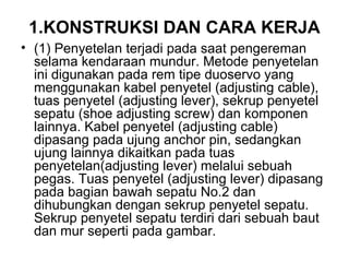 1.KONSTRUKSI DAN CARA KERJA
• (1) Penyetelan terjadi pada saat pengereman
selama kendaraan mundur. Metode penyetelan
ini digunakan pada rem tipe duoservo yang
menggunakan kabel penyetel (adjusting cable),
tuas penyetel (adjusting lever), sekrup penyetel
sepatu (shoe adjusting screw) dan komponen
lainnya. Kabel penyetel (adjusting cable)
dipasang pada ujung anchor pin, sedangkan
ujung lainnya dikaitkan pada tuas
penyetelan(adjusting lever) melalui sebuah
pegas. Tuas penyetel (adjusting lever) dipasang
pada bagian bawah sepatu No.2 dan
dihubungkan dengan sekrup penyetel sepatu.
Sekrup penyetel sepatu terdiri dari sebuah baut
dan mur seperti pada gambar.
 