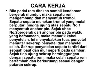 CARA KERJA
• Bila pedal rem ditekan sambil kendaraan
bergerak mundur, maka sepatu rem
mengembang dan menyentuh tromol.
Sepatu-sepatu menekan tromol yang mulai
berputar, hingga ujung atas sepatu No.1
menyentuh anchor pin. Sejak shoe
No.2bergerak dari anchor pin pada waktu
yang bersamaan, maka menarik kabel
penyetelan. Ini menyebabkan tuas penyetel
memutar sekerup penyetel dan menyetel
celah. Sekrup penyetelan sepatu terdiri dari
sebuah baut dan mur seperti pada gambar.
Sejak tiap ujung sekrup bersinggungan
dengan sepatu rem, maka celah sepatu rem
bertambah dan berkuruang sesuai dengan
putaran sekrup.
 