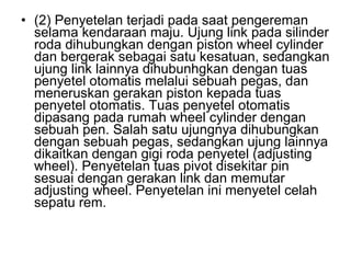• (2) Penyetelan terjadi pada saat pengereman
selama kendaraan maju. Ujung link pada silinder
roda dihubungkan dengan piston wheel cylinder
dan bergerak sebagai satu kesatuan, sedangkan
ujung link lainnya dihubunhgkan dengan tuas
penyetel otomatis melalui sebuah pegas, dan
meneruskan gerakan piston kepada tuas
penyetel otomatis. Tuas penyetel otomatis
dipasang pada rumah wheel cylinder dengan
sebuah pen. Salah satu ujungnya dihubungkan
dengan sebuah pegas, sedangkan ujung lainnya
dikaitkan dengan gigi roda penyetel (adjusting
wheel). Penyetelan tuas pivot disekitar pin
sesuai dengan gerakan link dan memutar
adjusting wheel. Penyetelan ini menyetel celah
sepatu rem.
 