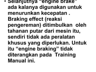 • Selanjutnya “engine brake”
ada kalanya digunakan untuk
menurunkan kecepatan .
Braking effect (reaksi
pengereman) ditimbulkan oleh
tahanan putar dari mesin itu,
sendiri tidak ada peralatan
khusus yang diperlukan. Untuk
itu “engine braking” tidak
diterangkan pada Training
Manual ini.
 