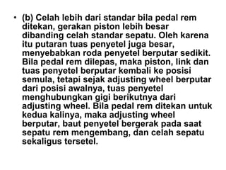 • (b) Celah lebih dari standar bila pedal rem
ditekan, gerakan piston lebih besar
dibanding celah standar sepatu. Oleh karena
itu putaran tuas penyetel juga besar,
menyebabkan roda penyetel berputar sedikit.
Bila pedal rem dilepas, maka piston, link dan
tuas penyetel berputar kembali ke posisi
semula, tetapi sejak adjusting wheel berputar
dari posisi awalnya, tuas penyetel
menghubungkan gigi berikutnya dari
adjusting wheel. Bila pedal rem ditekan untuk
kedua kalinya, maka adjusting wheel
berputar, baut penyetel bergerak pada saat
sepatu rem mengembang, dan celah sepatu
sekaligus tersetel.
 