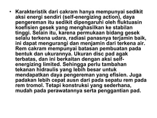 • Karakteristik dari cakram hanya mempunyai sedikit
aksi energi sendiri (self-energizing action), daya
pengereman itu sedikit dipengaruhi oleh fluktuasin
koefisien gesek yang menghasilkan ke stabilan
tinggi. Selain itu, karena permukaan bidang gesek
selalu terkena udara, radiasi panasnya terjamin baik,
ini dapat mengurangi dan menjamin dari terkena air.
Rem cakram mempunyai batasan pembuatan pada
bentuk dan ukurannya. Ukuran disc pad agak
terbatas, dan ini berkaitan dengan aksi self-
energizing limited. Sehingga perlu tambahan
tekanan hidraulis yang lebih besar untuk
mendapatkan daya pengereman yang efisien. Juga
padakan lebih cepat ausn dari pada sepatu rem pada
rem tromol. Tetapi konstruksi yang sederhana,
mudah pada perawatannya serta penggantian pad.
 
