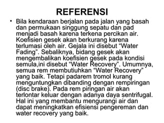 REFERENSI
• Bila kendaraan berjalan pada jalan yang basahBila kendaraan berjalan pada jalan yang basah
dan permukaan singgung sepatu dan paddan permukaan singgung sepatu dan pad
menjadi basah karena terkena percikan air.menjadi basah karena terkena percikan air.
Koefisien gesek akan berkurang karenaKoefisien gesek akan berkurang karena
terlumasi oleh air. Gejala ini disebut “Waterterlumasi oleh air. Gejala ini disebut “Water
Fading”. Sebaliknya, bidang gesek akanFading”. Sebaliknya, bidang gesek akan
mengembalikan koefisien gesek pada kondisimengembalikan koefisien gesek pada kondisi
semula,ini disebut “Water Recovery”. Umumnya,semula,ini disebut “Water Recovery”. Umumnya,
semua rem membutiuhkan “Water Recovery”semua rem membutiuhkan “Water Recovery”
yang baik. Tetapi padarem tromol kurangyang baik. Tetapi padarem tromol kurang
menguntungkan dibanding dengan rempiringanmenguntungkan dibanding dengan rempiringan
(disc brake). Pada rem piringan air akan(disc brake). Pada rem piringan air akan
terlontar keluar dengan adanya daya sentrifugal.terlontar keluar dengan adanya daya sentrifugal.
Hal ini yang membantu mengurangi air danHal ini yang membantu mengurangi air dan
dapat meningkatkan efisiensi pengereman dandapat meningkatkan efisiensi pengereman dan
water recovery yang baik.water recovery yang baik.
 