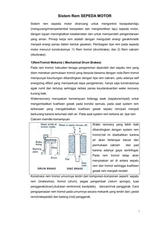 1
Sistem Rem SEPEDA MOTOR
Sistem rem sepeda motor dirancang untuk mengontrol kecepatan/laju
(mengurangi/memperlambat kecepatan dan menghentikan laju) sepeda motor,
dengan tujuan meningkatkan keselamatan dan untuk memperoleh pengendaraan
yang aman. Prinsip kerja rem adalah dengan mengubah energi gerak/kinetik
menjadi energi panas dalam bentuk gesekan. Pembagian tipe rem pada sepeda
motor menurut konstruksinya :1) Rem tromol (drumbrake), dan 2) Rem cakram
(discbrake).
1)RemTromol Mekanis ( Mechanical Drum Brakes)
Pada rem tromol, kekuatan tenaga pengereman diperoleh dari sepatu rem yang
diam menekan permukaan tromol yang berputa besama dengan roda.Rem tromol
mempunyai keuntungan dibandingkan dengan tipe rem cakram, yaitu adanya self
energizing effect yang memperkuat daya pengereman, hanya saja konstruksinya
agak rumit dan tertutup sehingga radiasi panas keudaraluardan water recovery
kurang baik.
Waterrecovery merupakan kemampuan bidangg esek (sepaturem/pad) untuk
mengembalikan koefisien gesek pada kondisi semula, pada saat system rem
terkenaair yang mengakibatkan koefisien gesek sepatu rem/pad menjadi
berkurang karena terlumasi oleh air. Pada saat system rem terkena air, tipe rem
Cakram memiliki kemampuan
Water recovery yang lebih baik
dibandingkan dengan system rem
tromol,hal ini disebabkan karena
air akan terlempar keluar dari
permukaan cakram dan pad
karena adanya gaya sentrifugal.
Pada rem tromol tetap akan
menyisakan air di antara sepatu
rem dan tromol sehingga koefisien
gesek rem menjadi rendah.
Konstruksi rem tromol umumnya terdiri dari komponen-komponen seperti: sepatu
rem (brakeshoe), tromol (drum), pegas pengembali (return springs), tuas
penggerak(lever),dudukan remtromol( backplate), dancam/nok penggerak. Cara
pengoperasian rem tromol pada umumnya secara mekanik yang terdiri dari; pedal
rem(brakepedal) dan batang (rod) penggerak.
 