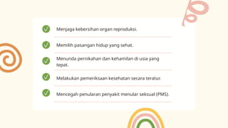 Menjaga kebersihan organ reproduksi.
Memilih pasangan hidup yang sehat.
Menunda pernikahan dan kehamilan di usia yang
tepat.
Melakukan pemeriksaan kesehatan secara teratur.
Mencegah penularan penyakit menular seksual (PMS).
 