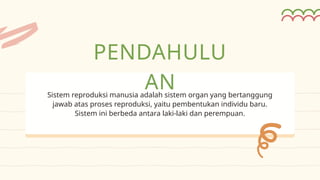 Sistem reproduksi manusia adalah sistem organ yang bertanggung
jawab atas proses reproduksi, yaitu pembentukan individu baru.
Sistem ini berbeda antara laki-laki dan perempuan.
PENDAHULU
AN
 