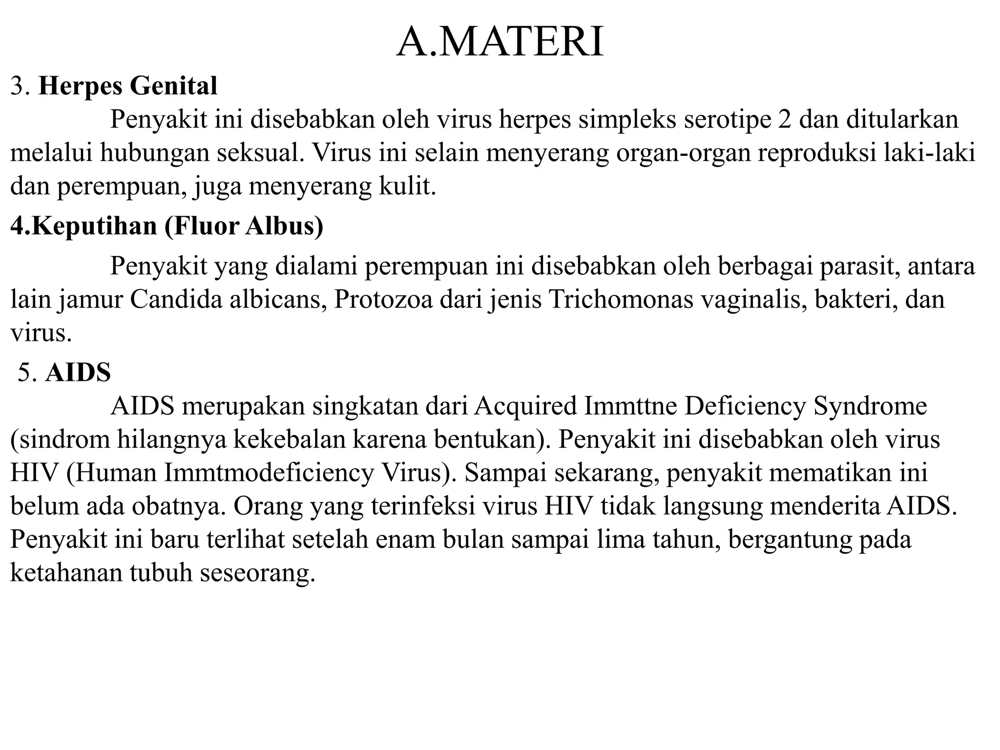 A.MATERI 
3. Herpes Genital 
Penyakit ini disebabkan oleh virus herpes simpleks serotipe 2 dan ditularkan 
melalui hubungan seksual. Virus ini selain menyerang organ-organ reproduksi laki-laki 
dan perempuan, juga menyerang kulit. 
4.Keputihan (Fluor Albus) 
Penyakit yang dialami perempuan ini disebabkan oleh berbagai parasit, antara 
lain jamur Candida albicans, Protozoa dari jenis Trichomonas vaginalis, bakteri, dan 
virus. 
5. AIDS 
AIDS merupakan singkatan dari Acquired Immttne Deficiency Syndrome 
(sindrom hilangnya kekebalan karena bentukan). Penyakit ini disebabkan oleh virus 
HIV (Human Immtmodeficiency Virus). Sampai sekarang, penyakit mematikan ini 
belum ada obatnya. Orang yang terinfeksi virus HIV tidak langsung menderita AIDS. 
Penyakit ini baru terlihat setelah enam bulan sampai lima tahun, bergantung pada 
ketahanan tubuh seseorang. 
 