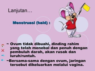 Lanjutan…

  Menstruasi (haid) :




~ Ovum tidak dibuahi, dinding rahim
  yang telah menebal dan penuh dengan
  pembuluh darah, akan rusak dan
  luruh/runtuh.
~Bersama-sama dengan ovum, jaringan
  tersebut dikeluarkan melalui vagina.
 