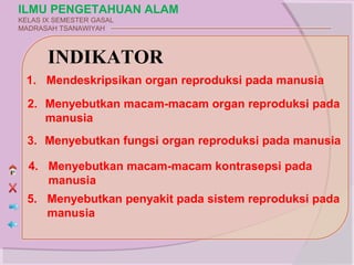 ILMU PENGETAHUAN ALAM
KELAS IX SEMESTER GASAL
MADRASAH TSANAWIYAH



       INDIKATOR
 1. Mendeskripsikan organ reproduksi pada manusia

  2. Menyebutkan macam-macam organ reproduksi pada
     manusia
  3. Menyebutkan fungsi organ reproduksi pada manusia

  4. Menyebutkan macam-macam kontrasepsi pada
     manusia
  5. Menyebutkan penyakit pada sistem reproduksi pada
     manusia
 