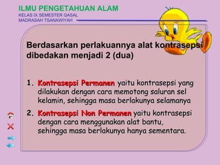 ILMU PENGETAHUAN ALAM
KELAS IX SEMESTER GASAL
MADRASAH TSANAWIYAH




  Berdasarkan perlakuannya alat kontrasepsi
  dibedakan menjadi 2 (dua)


   1. Kontrasepsi Permanen yaitu kontrasepsi yang
      dilakukan dengan cara memotong saluran sel
      kelamin, sehingga masa berlakunya selamanya
   2. Kontrasepsi Non Permanen yaitu kontrasepsi
      dengan cara menggunakan alat bantu,
      sehingga masa berlakunya hanya sementara.
 