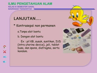 ILMU PENGETAHUAN ALAM
KELAS IX SEMESTER GASAL
MADRASAH TSANAWIYAH




    LANJUTAN….
    * Kontrasepsi non permanen
        a.Tanpa alat bantu
        b. Dengan alat bantu
           Ex : pil KB, susuk, suntikan, IUD
        (intra uterine device), jeli, tablet
        busa, dan spons, diafragma, serta
        kondom.
 