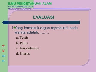 ILMU PENGETAHUAN ALAM
KELAS IX SEMESTER GASAL
MADRASAH TSANAWIYAH



                      EVALUASI

  1.Yang termasuk organ reproduksi pada
    wanita adalah………
     a. Testis
     b. Penis
     c. Vas deferens
     d. Uterus
 
