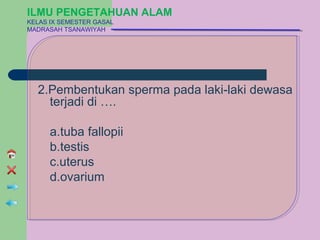 ILMU PENGETAHUAN ALAM
KELAS IX SEMESTER GASAL
MADRASAH TSANAWIYAH




  2.Pembentukan sperma pada laki-laki dewasa
    terjadi di ….

      a.tuba fallopii
      b.testis
      c.uterus
      d.ovarium
 