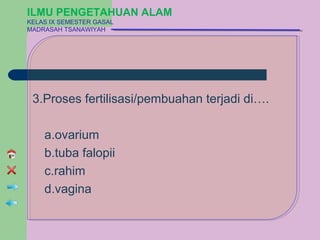 ILMU PENGETAHUAN ALAM
KELAS IX SEMESTER GASAL
MADRASAH TSANAWIYAH




 3.Proses fertilisasi/pembuahan terjadi di….

    a.ovarium
    b.tuba falopii
    c.rahim
    d.vagina
 