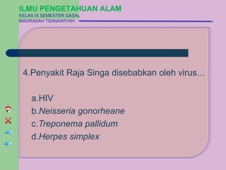ILMU PENGETAHUAN ALAM
KELAS IX SEMESTER GASAL
MADRASAH TSANAWIYAH




 4.Penyakit Raja Singa disebabkan oleh virus…

    a.HIV
    b.Neisseria gonorheane
    c.Treponema pallidum
    d.Herpes simplex
 
