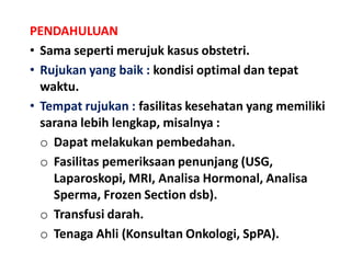 PENDAHULUAN
• Sama seperti merujuk kasus obstetri.
• Rujukan yang baik : kondisi optimal dan tepat
waktu.
• Tempat rujukan : fasilitas kesehatan yang memiliki
sarana lebih lengkap, misalnya :
o Dapat melakukan pembedahan.
o Fasilitas pemeriksaan penunjang (USG,
Laparoskopi, MRI, Analisa Hormonal, Analisa
Sperma, Frozen Section dsb).
o Transfusi darah.
o Tenaga Ahli (Konsultan Onkologi, SpPA).
 