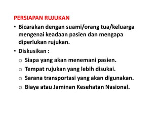 PERSIAPAN RUJUKAN
• Bicarakan dengan suami/orang tua/keluarga
mengenai keadaan pasien dan mengapa
diperlukan rujukan.
• Diskusikan :
o Siapa yang akan menemani pasien.
o Tempat rujukan yang lebih disukai.
o Sarana transportasi yang akan digunakan.
o Biaya atau Jaminan Kesehatan Nasional.
 