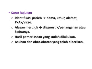 • Surat Rujukan
o Identifikasi pasien → nama, umur, alamat,
PxAx/virgo.
o Alasan merujuk → diagnostik/penanganan atau
keduanya.
o Hasil pemeriksaan yang sudah dilakukan.
o Asuhan dan obat-obatan yang telah diberikan.
 