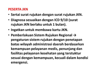 PESERTA JKN
• Sertai surat rujukan dengan surat rujukan JKN.
• Diagnosa sesuaikan dengan ICD 9/10 (surat
rujukan JKN berlaku untuk 1 bulan).
• Ingatkan untuk membawa kartu JKN.
• Pemberlakuan Sistem Rujukan Regional →
pengaturan sistem rujukan dengan penetapan
batas wilayah administrasi daerah berdasarkan
kemampuan pelayanan medis, penunjang dan
fasilitas pelayanan kesehatan yang terstuktur
sesuai dengan kemampuan, kecuali dalam kondisi
emergensi.
 