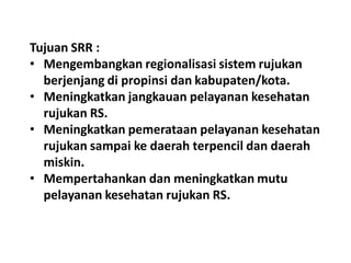 Tujuan SRR :
• Mengembangkan regionalisasi sistem rujukan
berjenjang di propinsi dan kabupaten/kota.
• Meningkatkan jangkauan pelayanan kesehatan
rujukan RS.
• Meningkatkan pemerataan pelayanan kesehatan
rujukan sampai ke daerah terpencil dan daerah
miskin.
• Mempertahankan dan meningkatkan mutu
pelayanan kesehatan rujukan RS.
 